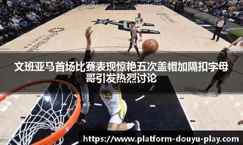 文班亚马首场比赛表现惊艳五次盖帽加隔扣字母哥引发热烈讨论