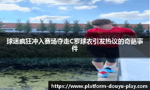 球迷疯狂冲入赛场夺走C罗球衣引发热议的奇葩事件