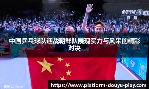 中国乒乓球队迎战朝鲜队展现实力与风采的精彩对决