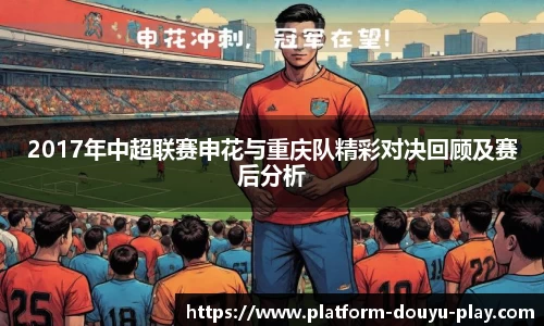2017年中超联赛申花与重庆队精彩对决回顾及赛后分析