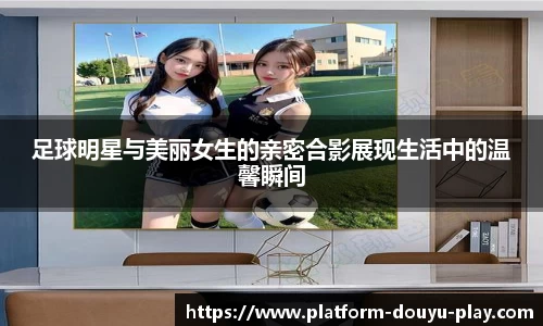 足球明星与美丽女生的亲密合影展现生活中的温馨瞬间